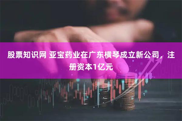 股票知识网 亚宝药业在广东横琴成立新公司，注册资本1亿元