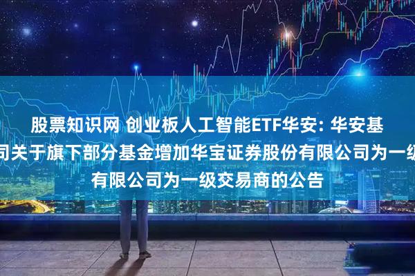 股票知识网 创业板人工智能ETF华安: 华安基金管理有限公司关于旗下部分基金增加华宝证券股份有限公司为一级交易商的公告