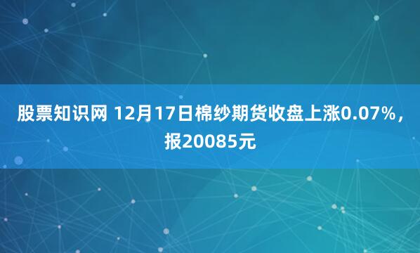 股票知识网 12月17日棉纱期货收盘上涨0.07%，报20085元