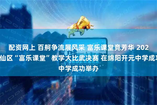 配资网上 百舸争流展风采 富乐课堂竞芳华 2025年游仙区“富乐课堂”教学大比武决赛 在绵阳开元中学成功举办