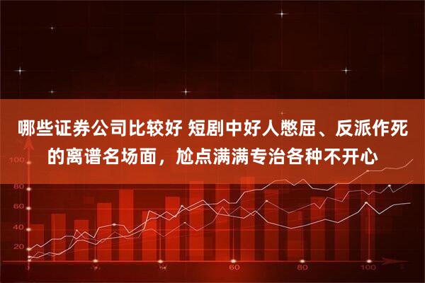 哪些证券公司比较好 短剧中好人憋屈、反派作死的离谱名场面，尬点满满专治各种不开心
