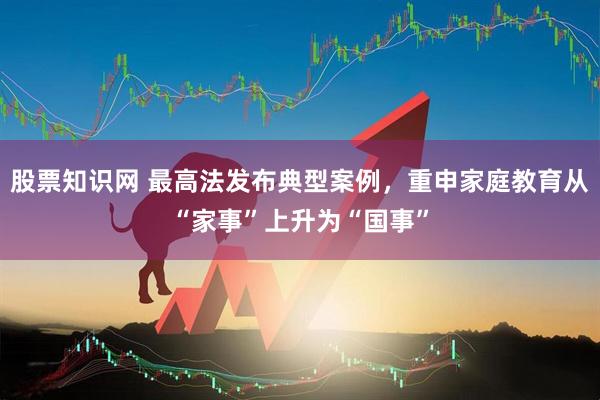 股票知识网 最高法发布典型案例，重申家庭教育从“家事”上升为“国事”