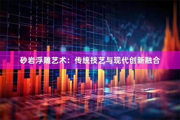 砂岩浮雕艺术：传统技艺与现代创新融合