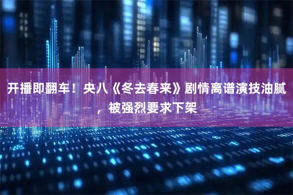 开播即翻车！央八《冬去春来》剧情离谱演技油腻，被强烈要求下架