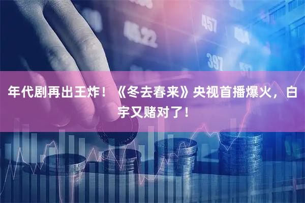 年代剧再出王炸！《冬去春来》央视首播爆火，白宇又赌对了！