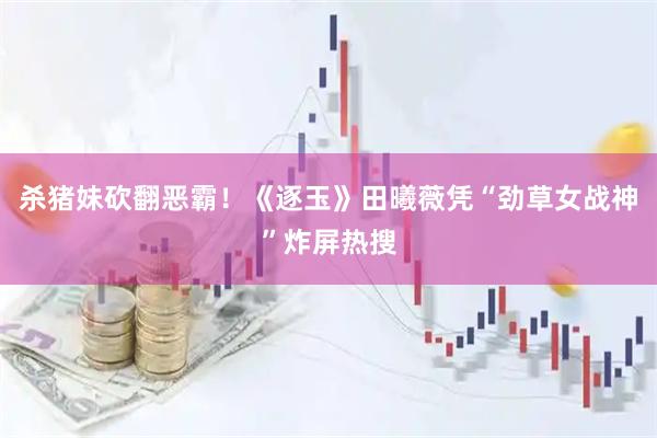 杀猪妹砍翻恶霸！《逐玉》田曦薇凭“劲草女战神”炸屏热搜