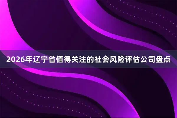 2026年辽宁省值得关注的社会风险评估公司盘点