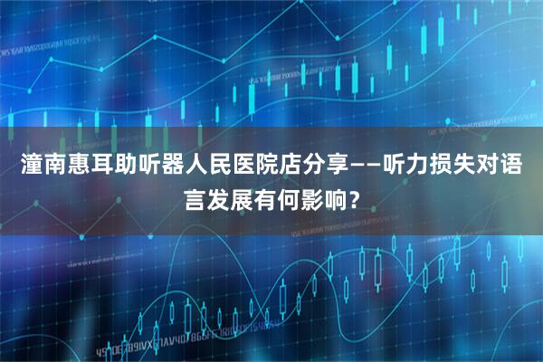 潼南惠耳助听器人民医院店分享——听力损失对语言发展有何影响？