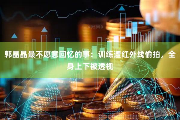 郭晶晶最不愿意回忆的事：训练遭红外线偷拍，全身上下被透视