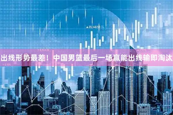 出线形势最差！中国男篮最后一场赢能出线输即淘汰