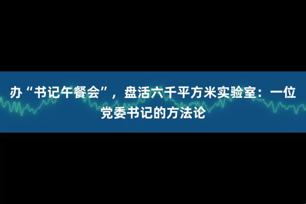 办“书记午餐会”，盘活六千平方米实验室：一位党委书记的方法论