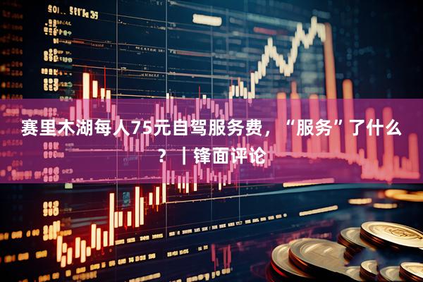 赛里木湖每人75元自驾服务费，“服务”了什么？｜锋面评论