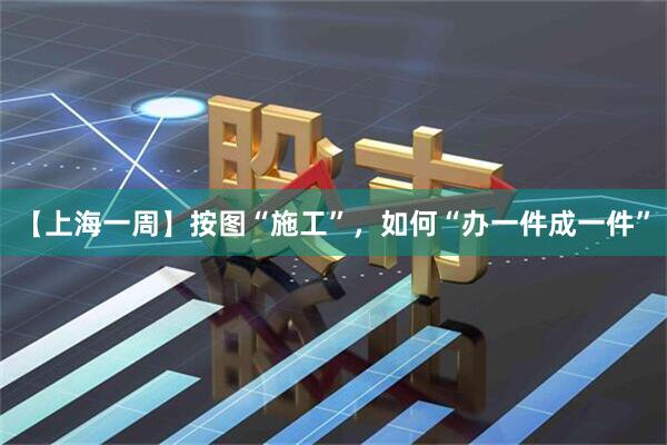 【上海一周】按图“施工”，如何“办一件成一件”