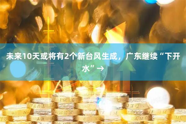 未来10天或将有2个新台风生成，广东继续“下开水”→