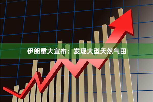 伊朗重大宣布：发现大型天然气田
