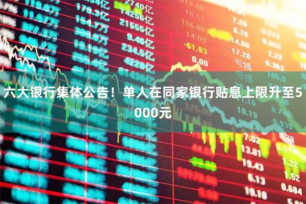 六大银行集体公告！单人在同家银行贴息上限升至5000元