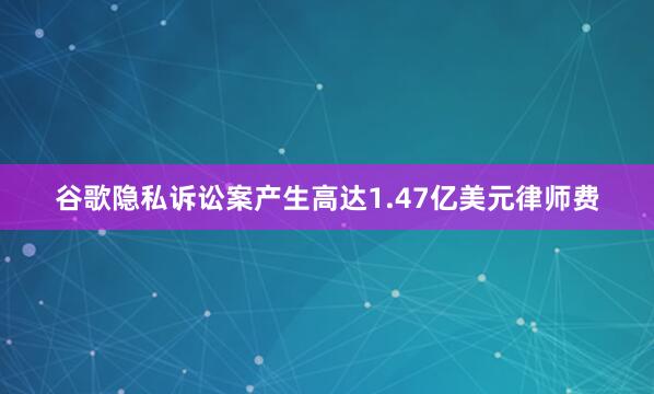 谷歌隐私诉讼案产生高达1.47亿美元律师费
